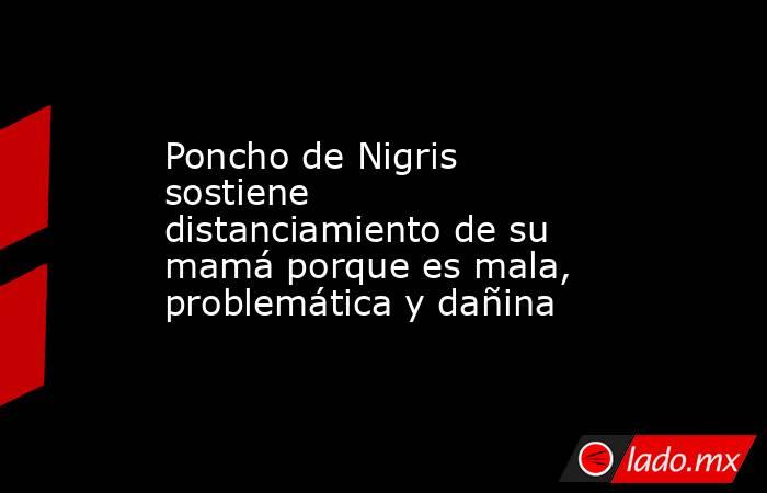 Poncho de Nigris sostiene distanciamiento de su mamá porque es mala, problemática y dañina . Noticias en tiempo real