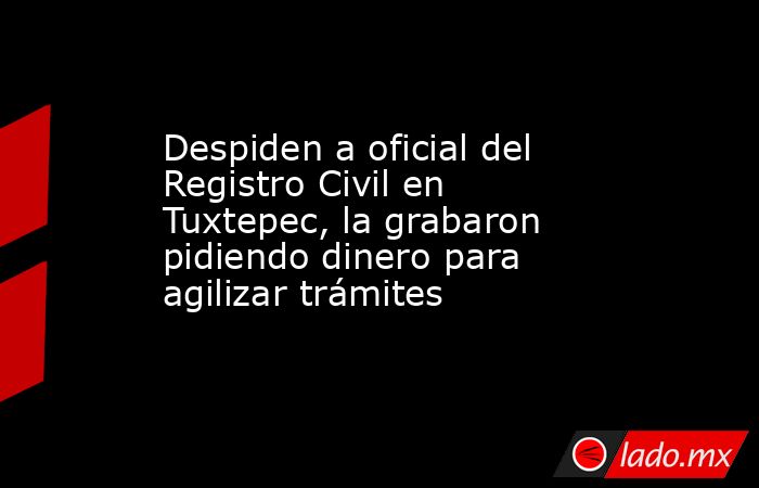 Despiden a oficial del Registro Civil en Tuxtepec, la grabaron pidiendo dinero para agilizar trámites. Noticias en tiempo real