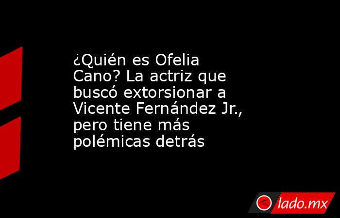 ¿Quién es Ofelia Cano? La actriz que buscó extorsionar a Vicente Fernández Jr., pero tiene más polémicas detrás . Noticias en tiempo real