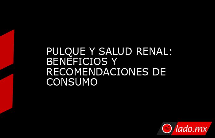 PULQUE Y SALUD RENAL: BENEFICIOS Y RECOMENDACIONES DE CONSUMO. Noticias en tiempo real