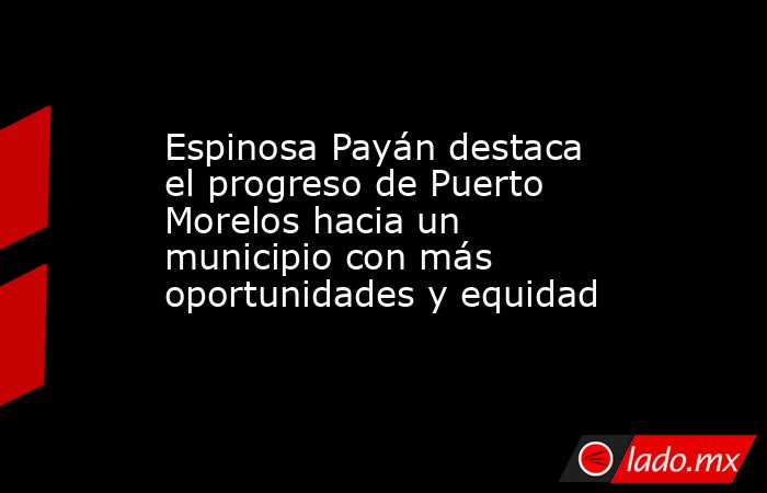 Espinosa Payán destaca el progreso de Puerto Morelos hacia un municipio con más oportunidades y equidad. Noticias en tiempo real