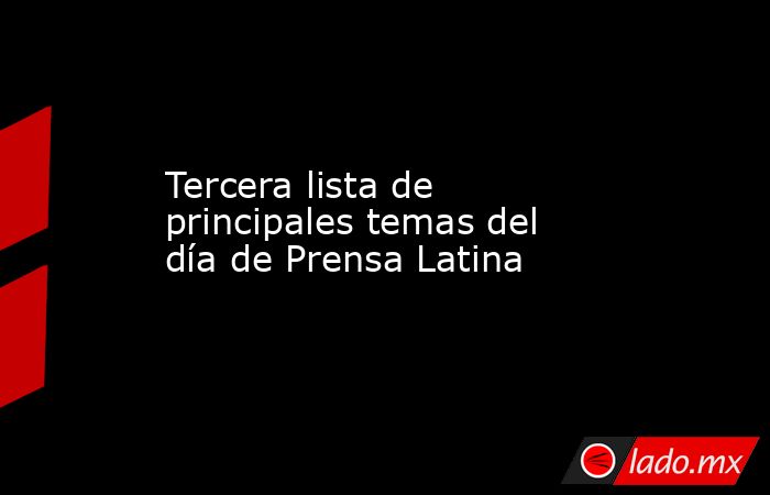 Tercera lista de principales temas del día de Prensa Latina. Noticias en tiempo real