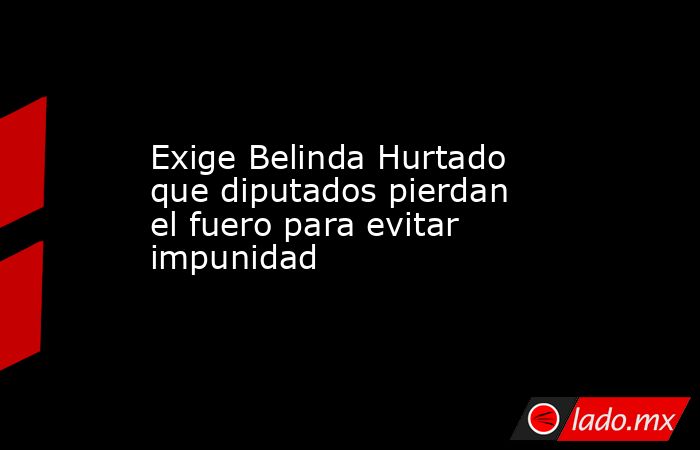 Exige Belinda Hurtado que diputados pierdan el fuero para evitar impunidad. Noticias en tiempo real