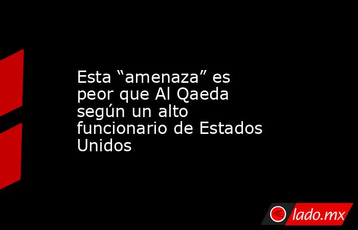 Esta “amenaza” es peor que Al Qaeda según un alto funcionario de Estados Unidos. Noticias en tiempo real