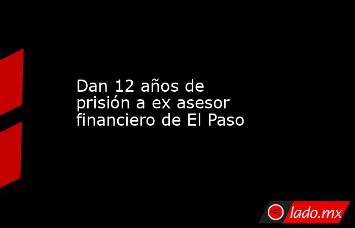 Dan 12 años de prisión a ex asesor financiero de El Paso. Noticias en tiempo real