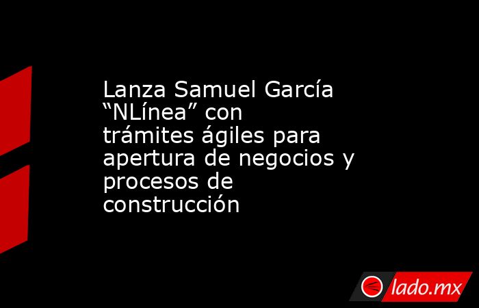 Lanza Samuel García “NLínea” con trámites ágiles para apertura de negocios y procesos de construcción. Noticias en tiempo real