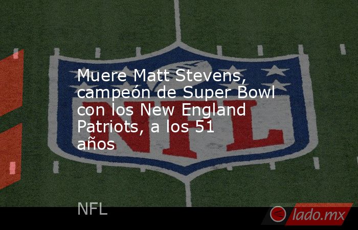 Muere Matt Stevens, campeón de Super Bowl con los New England Patriots, a los 51 años. Noticias en tiempo real