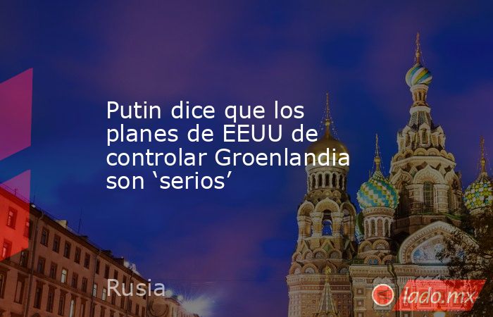 Putin dice que los planes de EEUU de controlar Groenlandia son ‘serios’. Noticias en tiempo real