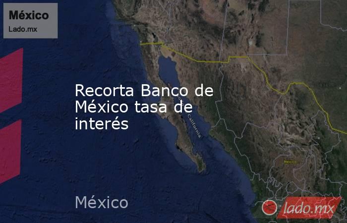 Recorta Banco de México tasa de interés. Noticias en tiempo real