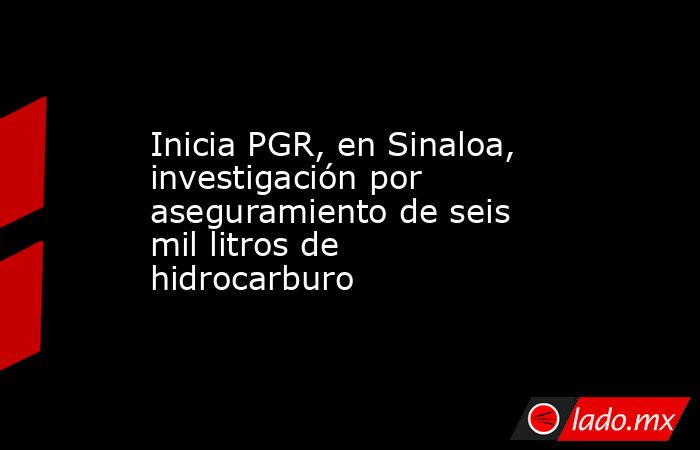Inicia PGR, en Sinaloa, investigación por aseguramiento de seis mil litros de hidrocarburo. Noticias en tiempo real
