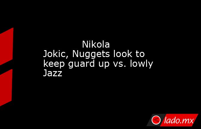             Nikola Jokic, Nuggets look to keep guard up vs. lowly Jazz        . Noticias en tiempo real