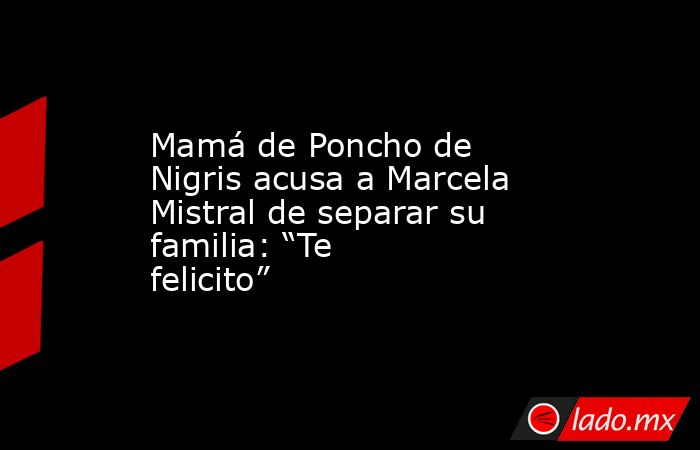 Mamá de Poncho de Nigris acusa a Marcela Mistral de separar su familia: “Te felicito”. Noticias en tiempo real