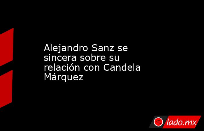 Alejandro Sanz se sincera sobre su relación con Candela Márquez. Noticias en tiempo real