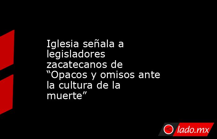 Iglesia señala a legisladores zacatecanos de “Opacos y omisos ante la cultura de la muerte”. Noticias en tiempo real