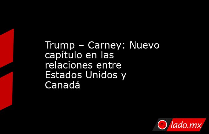Trump – Carney: Nuevo capítulo en las relaciones entre Estados Unidos y Canadá. Noticias en tiempo real