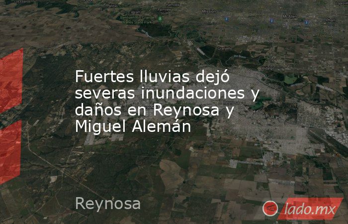 Fuertes lluvias dejó severas inundaciones y daños en Reynosa y Miguel Alemán. Noticias en tiempo real