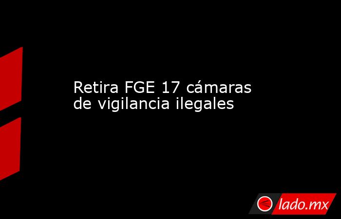 Retira FGE 17 cámaras de vigilancia ilegales. Noticias en tiempo real
