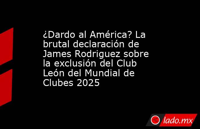 ¿Dardo al América? La brutal declaración de James Rodriguez sobre la exclusión del Club León del Mundial de Clubes 2025. Noticias en tiempo real