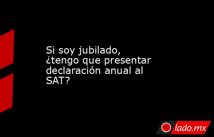 Si soy jubilado, ¿tengo que presentar declaración anual al SAT?. Noticias en tiempo real