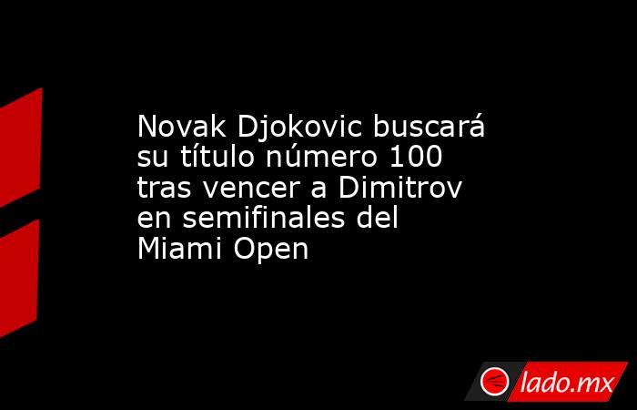 Novak Djokovic buscará su título número 100 tras vencer a Dimitrov en semifinales del Miami Open. Noticias en tiempo real