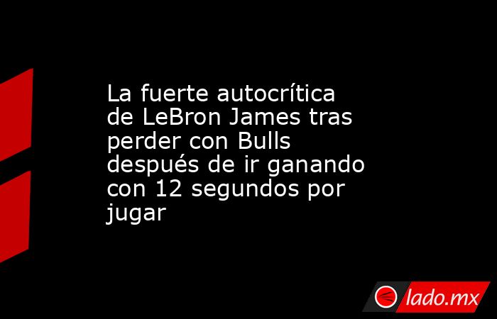 La fuerte autocrítica de LeBron James tras perder con Bulls después de ir ganando con 12 segundos por jugar. Noticias en tiempo real