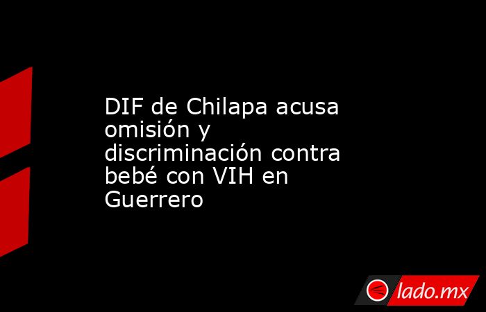 DIF de Chilapa acusa omisión y discriminación contra bebé con VIH en Guerrero. Noticias en tiempo real