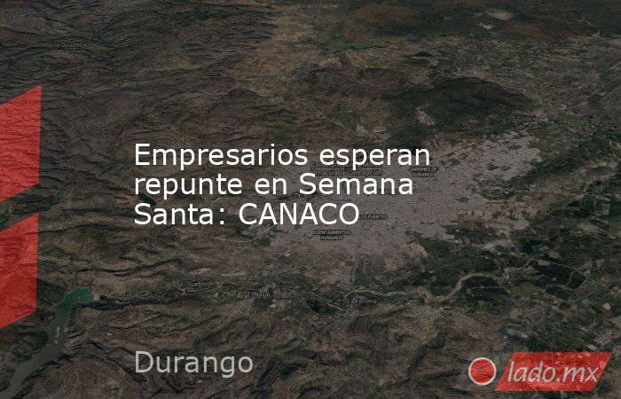 Empresarios esperan repunte en Semana Santa: CANACO. Noticias en tiempo real