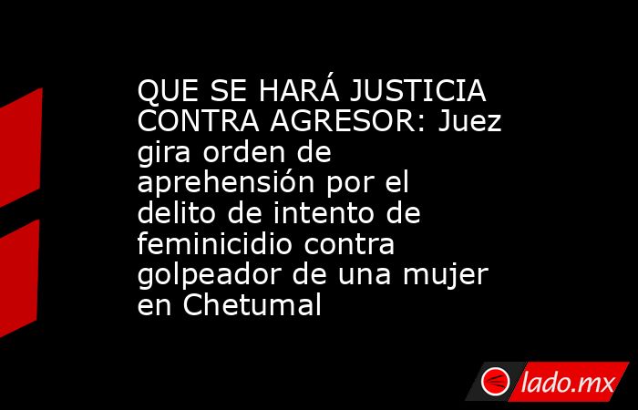 QUE SE HARÁ JUSTICIA CONTRA AGRESOR: Juez gira orden de aprehensión por el delito de intento de feminicidio contra golpeador de una mujer en Chetumal. Noticias en tiempo real