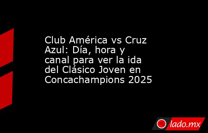 Club América vs Cruz Azul: Día, hora y canal para ver la ida del Clásico Joven en Concachampions 2025. Noticias en tiempo real