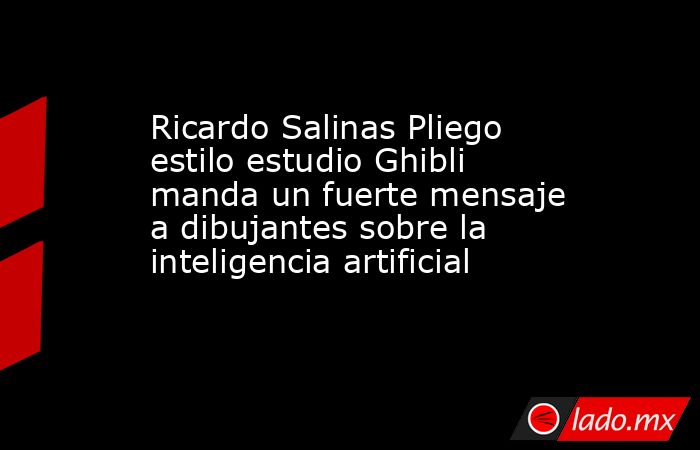 Ricardo Salinas Pliego estilo estudio Ghibli manda un fuerte mensaje a dibujantes sobre la inteligencia artificial. Noticias en tiempo real