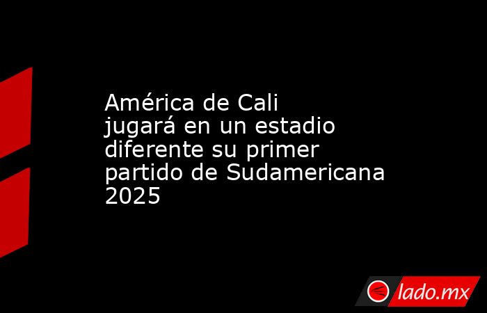 América de Cali jugará en un estadio diferente su primer partido de Sudamericana 2025. Noticias en tiempo real