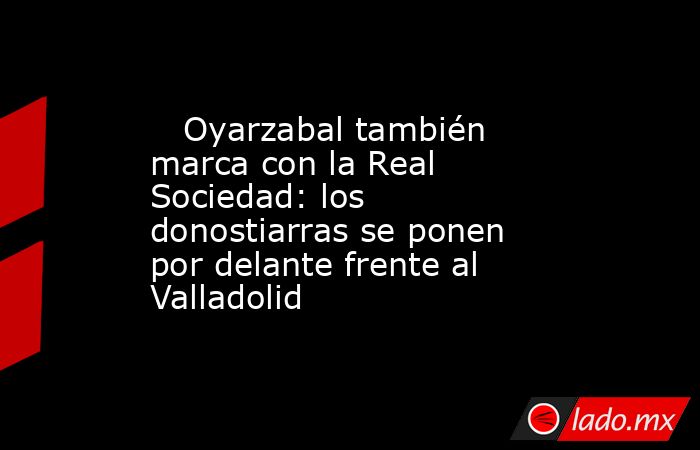                            Oyarzabal también marca con la Real Sociedad: los donostiarras se ponen por delante frente al Valladolid                       . Noticias en tiempo real