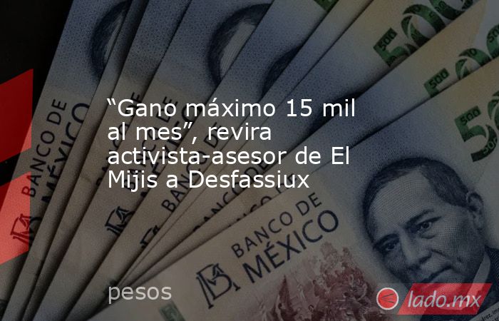 “Gano máximo 15 mil al mes”, revira activista-asesor de El Mijis a Desfassiux. Noticias en tiempo real