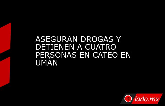 ASEGURAN DROGAS Y DETIENEN A CUATRO PERSONAS EN CATEO EN UMÁN. Noticias en tiempo real