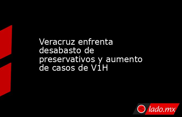 Veracruz enfrenta desabasto de preservativos y aumento de casos de V1H. Noticias en tiempo real