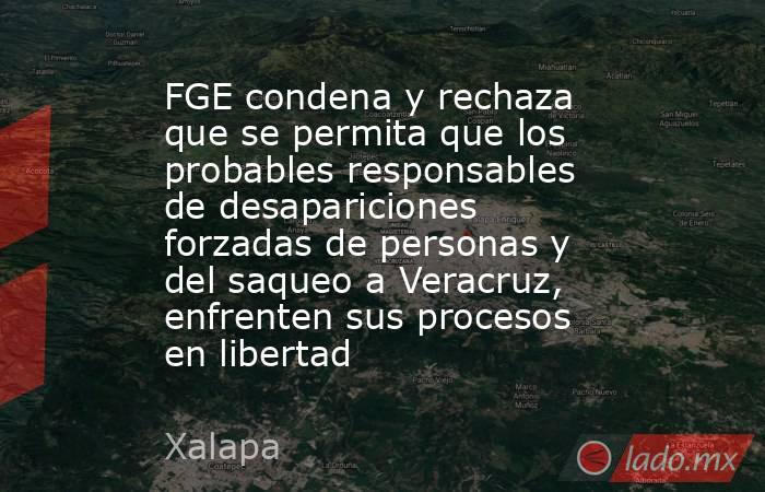 FGE condena y rechaza que se permita que los probables responsables de desapariciones forzadas de personas y del saqueo a Veracruz, enfrenten sus procesos en libertad. Noticias en tiempo real