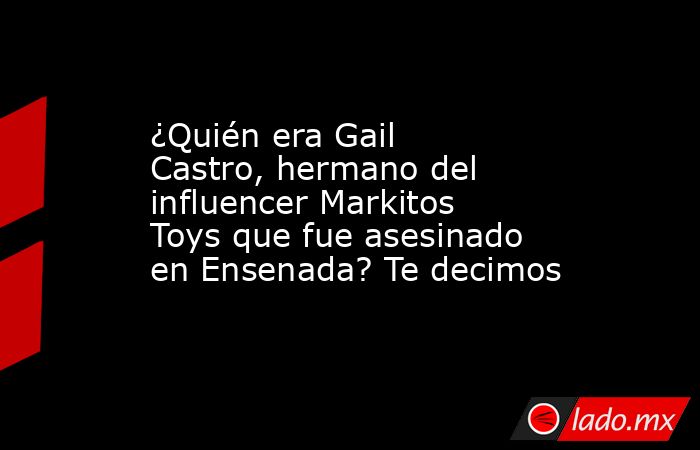 ¿Quién era Gail Castro, hermano del influencer Markitos Toys que fue asesinado en Ensenada? Te decimos. Noticias en tiempo real