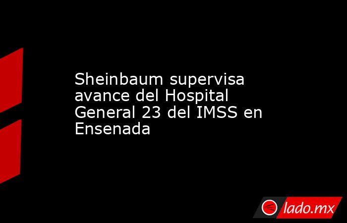Sheinbaum supervisa avance del Hospital General 23 del IMSS en Ensenada. Noticias en tiempo real