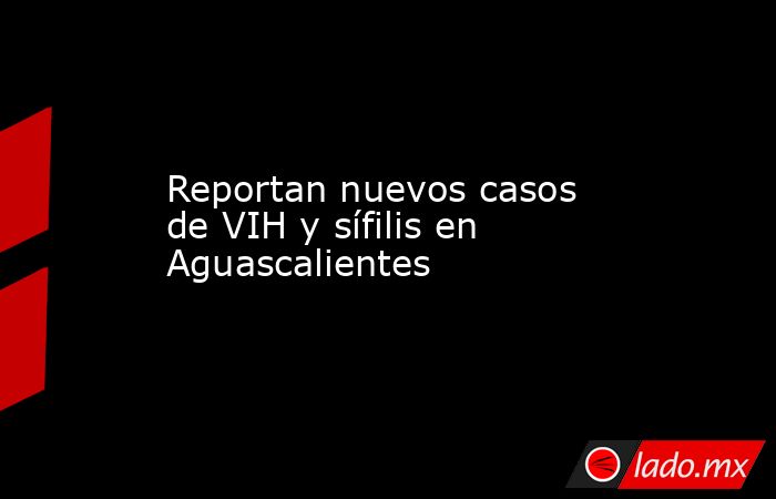 Reportan nuevos casos de VIH y sífilis en Aguascalientes. Noticias en tiempo real