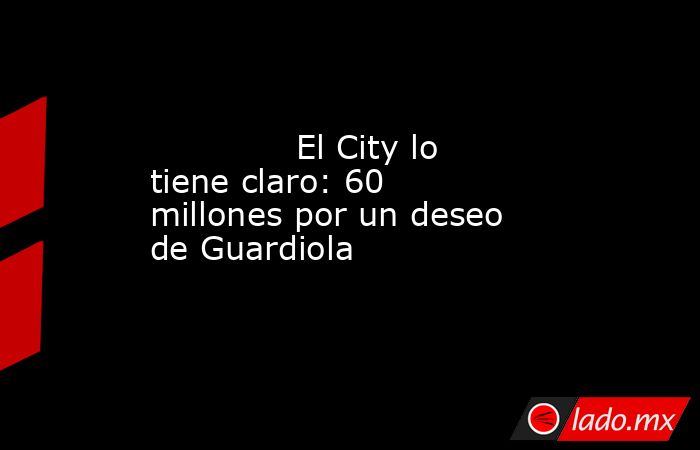                                     El City lo tiene claro: 60 millones por un deseo de Guardiola                                 . Noticias en tiempo real