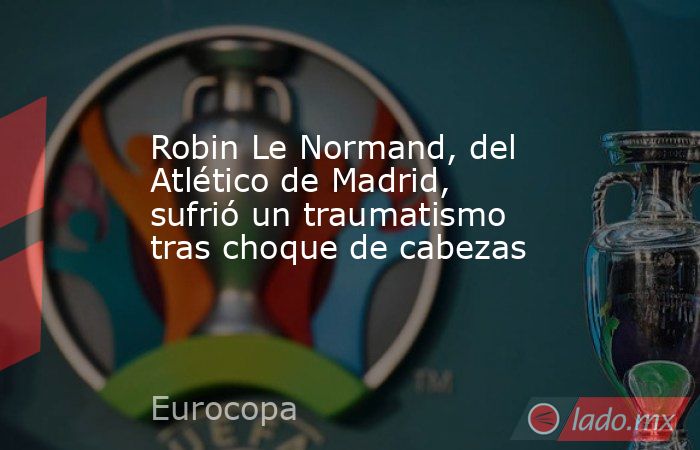 Robin Le Normand, del Atlético de Madrid, sufrió un traumatismo tras choque de cabezas. Noticias en tiempo real