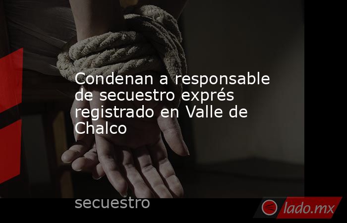 Condenan a responsable de secuestro exprés registrado en Valle de Chalco. Noticias en tiempo real