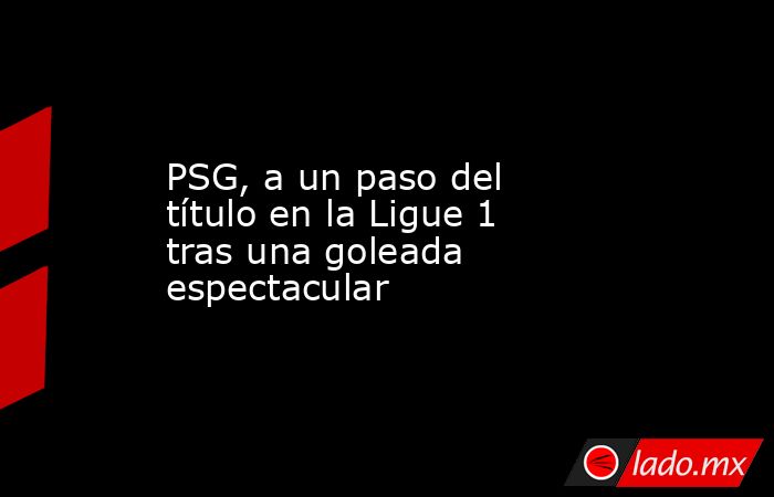 PSG, a un paso del título en la Ligue 1 tras una goleada espectacular. Noticias en tiempo real