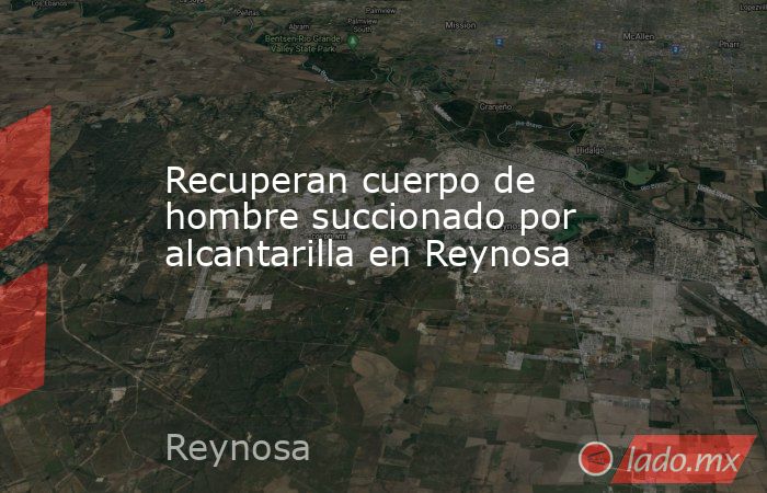Recuperan cuerpo de hombre succionado por alcantarilla en Reynosa. Noticias en tiempo real