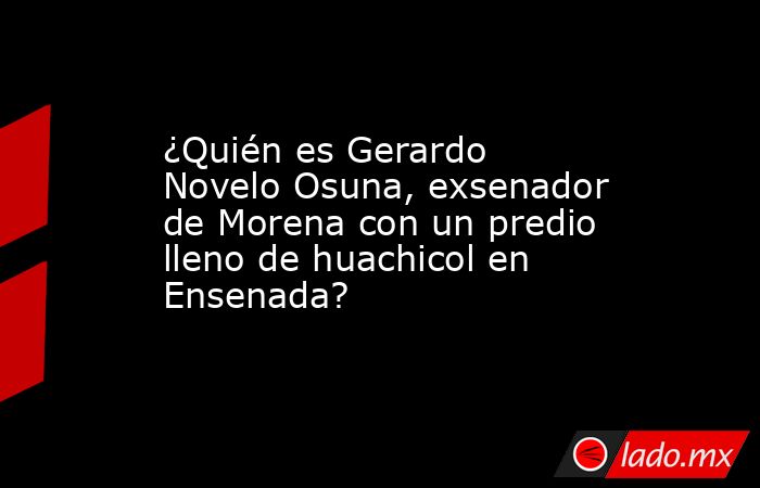 ¿Quién es Gerardo Novelo Osuna, exsenador de Morena con un predio lleno de huachicol en Ensenada?. Noticias en tiempo real