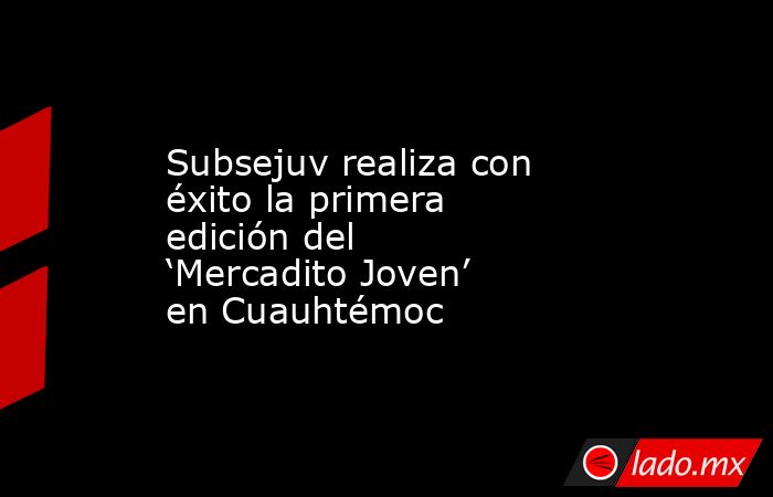 Subsejuv realiza con éxito la primera edición del ‘Mercadito Joven’ en Cuauhtémoc. Noticias en tiempo real