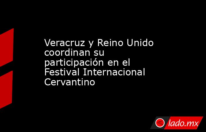 Veracruz y Reino Unido coordinan su participación en el Festival Internacional Cervantino. Noticias en tiempo real