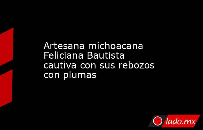 Artesana michoacana Feliciana Bautista cautiva con sus rebozos con plumas. Noticias en tiempo real
