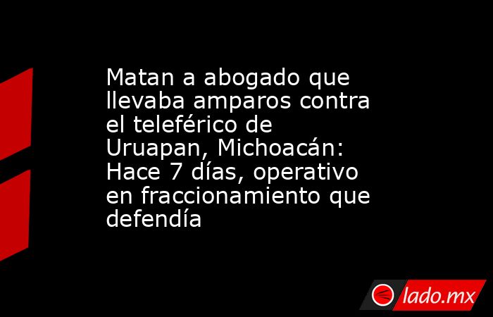 Matan a abogado que llevaba amparos contra el teleférico de Uruapan, Michoacán: Hace 7 días, operativo en fraccionamiento que defendía. Noticias en tiempo real