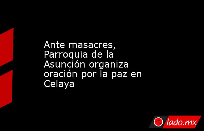 Ante masacres, Parroquia de la Asunción organiza oración por la paz en Celaya. Noticias en tiempo real